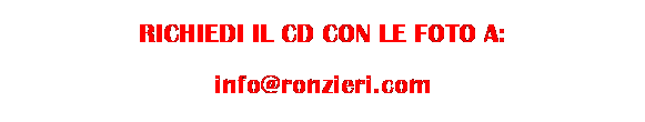 Casella di testo: RICHIEDI IL CD CON LE FOTO A:
info@ronzieri.com
